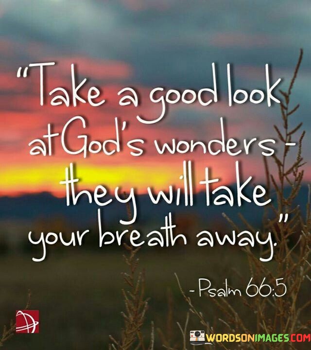 The quote "Take A Good Look At God's Wonder, They Will Take Your Breath Away" encourages individuals to pause and appreciate the beauty and wonder of the natural world created by God. It suggests that when people truly observe and marvel at the wonders of nature, it can leave them awestruck and deeply moved.

This quote underscores the idea that the world is filled with breathtaking beauty and intricacy, from the grandeur of landscapes to the delicate details of a flower. It encourages individuals to cultivate a sense of wonder and gratitude for the natural wonders around them, recognizing them as a reflection of God's creative power and artistry.

In essence, "Take A Good Look At God's Wonder, They Will Take Your Breath Away" serves as an invitation to contemplate and appreciate the majesty and beauty of God's creation, encouraging a sense of awe and reverence for the natural world.