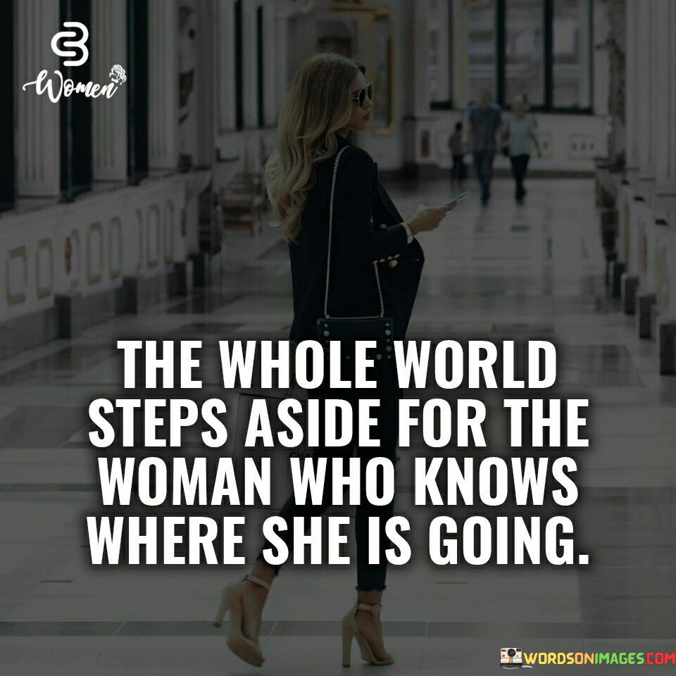 This powerful quote speaks to the undeniable impact of a woman who possesses clarity of purpose and self-assurance. The phrase "the whole world steps aside for the woman who knows where she is going" highlights the magnetism and influence of a woman who is confident in her direction and purpose in life. When a woman has a clear vision of her goals and aspirations, she radiates a sense of determination and focus that commands respect and admiration from those around her. The quote suggests that the world recognizes and responds to the aura of certainty she exudes, making way for her to pursue her ambitions unimpeded.This quote celebrates the power of self-assurance and decisiveness in a woman's journey to success. It emphasizes that when a woman is steadfast in her path, obstacles seem to dissipate, and opportunities align in her favor. Her unwavering commitment to her goals propels her forward, and her sense of purpose becomes a force that inspires and motivates others. The quote encourages women to embrace their dreams and passions, trusting in their abilities to overcome challenges and pave their own way. It speaks to the importance of knowing one's worth and the direction one wants to take in life, as this clarity can lead to the fulfillment of aspirations and a life filled with purpose and achievement.Ultimately, this quote serves as a powerful reminder for women to embrace their determination and self-assurance. It encourages women to chart their own paths and pursue their dreams with confidence, knowing that the world will make way for them when they possess a clear vision of where they are going. It inspires women to take bold steps, confident in the knowledge that their unwavering focus and sense of purpose will open doors and lead to the realization of their dreams.