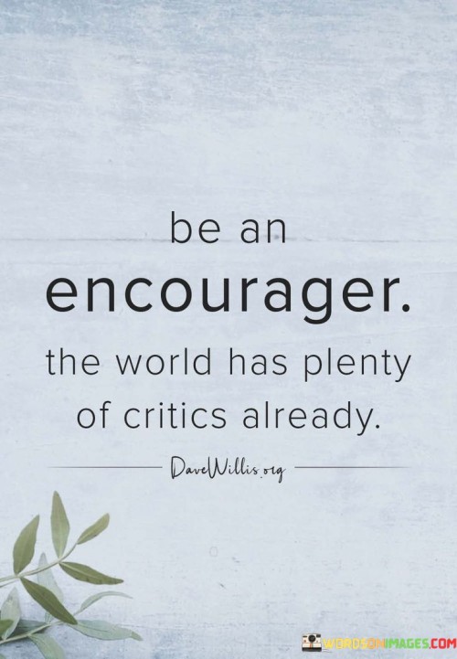 "Be an encourager, the world has plenty of critics already" is a powerful reminder to spread positivity and uplift others instead of tearing them down with criticism.

In a world where negativity and criticism can be all too common, this quote calls on us to be a source of encouragement and support for those around us. Instead of adding to the noise of negativity, we can choose to be a light in someone's day, offering kind words, support, and motivation.

Encouragement has the power to inspire and empower others to reach their full potential. By being an encourager, we create an environment of positivity and foster a sense of community and belonging. It helps build trust and strengthens relationships, as people feel valued and appreciated for who they are and what they do.

Choosing to be an encourager doesn't mean we have to ignore constructive feedback or challenges. Rather, it means approaching situations with empathy and kindness, recognizing the efforts and achievements of others, and offering words of encouragement and motivation to help them overcome obstacles and grow.