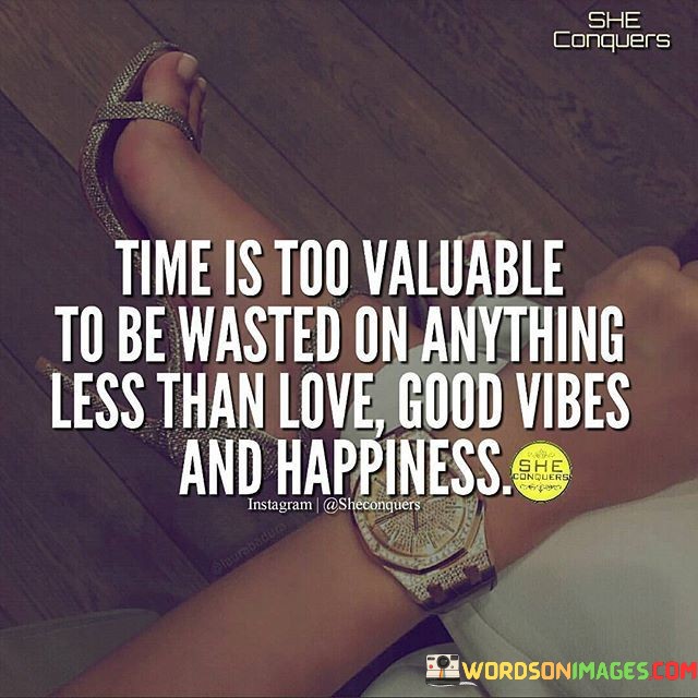 "Time Is Too Valuable to Be Wasted on Anything Less Than Love, Good Vibes, and Happiness" emphasizes the importance of prioritizing meaningful experiences. The statement suggests that time should be invested in relationships, positivity, and joyful pursuits rather than squandered on negativity or unfulfilling activities.

The phrase encourages a discerning approach to time management. It implies that by focusing on love, positivity, and happiness, individuals can enhance their well-being and create a more enriching life.

the quote serves as a reminder to make conscious choices in how time is spent. It reinforces the idea of cherishing moments that contribute to personal growth, relationships, and a sense of fulfillment. By valuing time and directing it towards uplifting aspects of life, individuals can cultivate a more gratifying and harmonious existence.