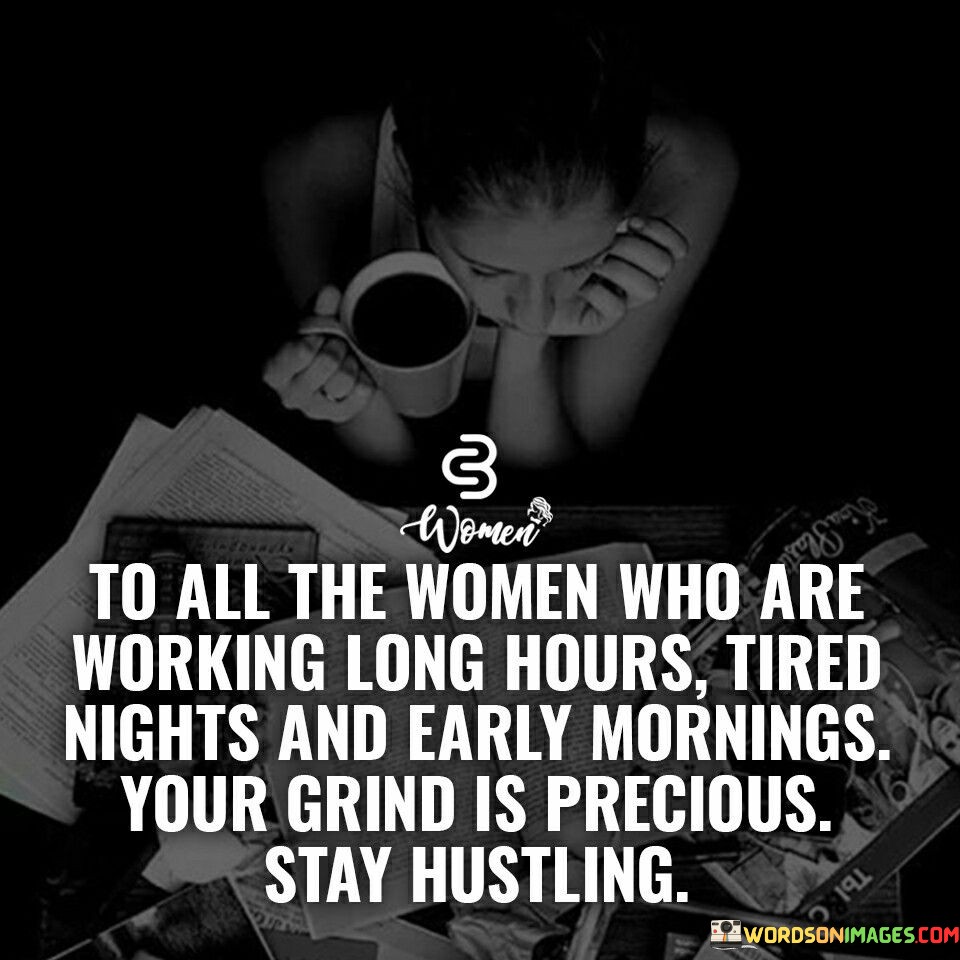 This motivational quote is a tribute to the hardworking and resilient women who dedicate themselves to their aspirations and ambitions. The phrase "to all the women who are working long hours, tired nights, and early mornings" recognizes the relentless efforts of women who push themselves beyond the boundaries of conventional work hours to pursue their goals. It acknowledges the sacrifices they make, often foregoing rest and leisure, to remain committed to their grind. The quote celebrates the preciousness of their dedication and encourages them to persevere in their hustle.This quote serves as a source of inspiration for women, reminding them that their relentless grind is valuable and worthy of recognition. It acknowledges the challenges they may face, such as balancing personal and professional responsibilities, yet it celebrates their unwavering determination to keep hustling. By highlighting the long hours and tired nights that women endure, the quote affirms their commitment to their dreams and aspirations. It encourages women to stay focused on their goals, knowing that their hard work and perseverance will pay off in the long run.Moreover, the quote recognizes the strength and resilience that women possess, proving their capability to thrive in demanding environments. It serves as a reminder that their grind is not in vain and that their efforts contribute to their personal growth and success. The quote motivates women to continue their journey with self-belief and dedication, knowing that their hustle will lead them to greater heights. It also honors the sacrifices they make to achieve their goals, reminding them that their hard work is a testament to their passion and drive. Ultimately, this quote celebrates the tireless efforts of women and serves as a powerful affirmation of their worth, encouraging them to keep hustling and pursuing their dreams relentlessly.