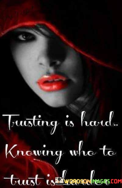 "Trusting is hard, knowing who to trust is harder" is a profound quote that speaks to the challenges of navigating trust in our relationships and interactions with others.

Trusting someone requires vulnerability and a willingness to open ourselves up to the possibility of being hurt or let down. It involves taking a leap of faith, believing in the sincerity and honesty of another person. However, past experiences of betrayal or disappointment can make it difficult to trust others fully, as we may fear repeating the pain we've experienced before.

Knowing who to trust adds another layer of complexity. People may not always reveal their true intentions, and it can be challenging to discern who is genuine and reliable. Some individuals may present themselves as trustworthy, but their actions may not align with their words. Others may prove to be trustworthy over time, earning our confidence through consistent and honest behavior.

In a world where trust can be fragile, it is essential to be discerning and cautious in our relationships. While some people may let us down, there are also those who will prove themselves worthy of our trust. The journey of learning to trust and choosing who to trust is a valuable process that helps us build meaningful connections with others while safeguarding our emotional well-being.