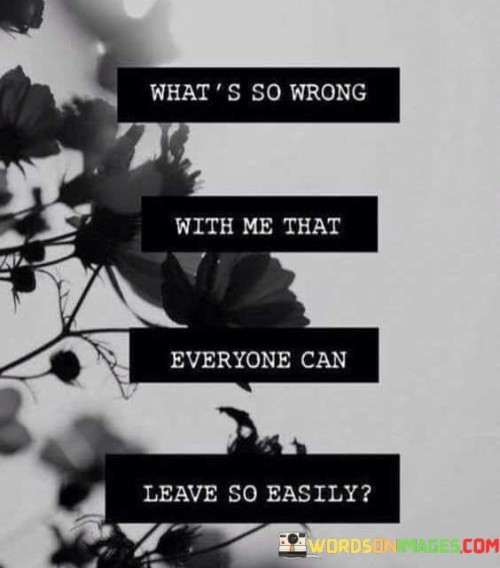 This quote expresses deep feelings of self-doubt and insecurity. The phrase "what is so wrong with me" reflects a sense of personal inadequacy, questioning one's worth and desirability. The phrase "everyone can leave so easily" highlights a pattern of abandonment, suggesting a fear of attachment and the belief that others find it effortless to depart.

The quote encapsulates the fear of rejection. It implies a recurring cycle of people exiting one's life, which may contribute to a sense of unworthiness. This sentiment resonates with those who've struggled with interpersonal relationships and self-esteem, where the ease of others' departures magnifies personal insecurities.

Ultimately, this quote touches on the complex nature of human relationships and the emotional toll of perceived rejection. It invites introspection into one's own value and attachment patterns, highlighting the universal human desire for lasting connections and the pain that can come when they seem elusive.