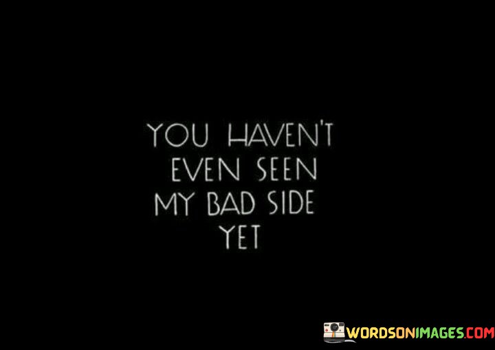 In this saying, it means that the person you're talking to hasn't shown their worst side yet. It's like they're saying, "You think I'm tough now? Just wait until you see me at my absolute worst." It's a way of warning someone that they haven't experienced the full extent of the person's anger or frustration.

It's like when you only see the tip of an iceberg, but there's a whole lot more hidden beneath the surface. So, when someone says this, they're telling you that you've only seen a small part of who they are, and there's a darker side that you haven't witnessed yet.

It's a kind of challenge too, like they're daring you to push them further and see what happens. So, when you hear someone say this, it's a good idea to be careful and not push their buttons too much, because you never know what might happen when you finally do see their bad side.