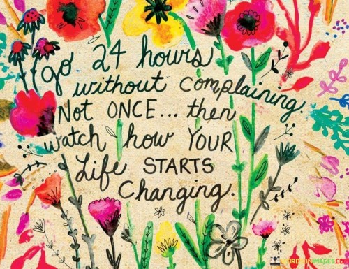 It proposes a challenge. The phrase suggests going an entire day without expressing complaints. By refraining from negativity, individuals can observe the potential effects on their outlook and experiences.

The statement underscores the connection between attitude and life changes. It implies that by altering the habit of complaining, individuals might notice improvements in their circumstances, relationships, and overall well-being.

In essence, this phrase encapsulates the idea that adopting a positive mindset and focusing on gratitude can lead to a more positive and fulfilling life. It highlights the potential impact of consciously choosing to shift away from complaining and embracing a more optimistic perspective.