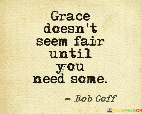 "Grace doesn't seem fair until you need some." This thought-provoking quote highlights the essence of grace, its significance, and its impact on our lives. At first glance, grace might appear undeserved or even unjust, but it takes on a whole new meaning and importance when we find ourselves in a situation where we desperately need it.

In life, we may encounter moments of difficulty, failure, or hardship where we feel helpless and overwhelmed. It is during these challenging times that the concept of grace becomes truly meaningful. Grace, in its essence, is an act of unmerited favor and compassion shown towards someone, often when they least expect it or when they are going through a difficult phase. It can be the support and understanding we receive from others, the forgiveness we are granted when we make mistakes, or the helping hand extended to us in times of crisis.

When we find ourselves in need of grace, whether it be from others or from a higher power, we come to understand its true value. It is in these moments that grace doesn't seem unfair or undeserved, but rather a lifeline that brings hope, comfort, and relief. Just as we appreciate grace when it is extended to us, we are also reminded of the importance of showing grace to others. By practicing grace, we can create a more compassionate and empathetic world, where people support and uplift one another in times of need, recognizing that we all face challenges and struggles on our journey through life.