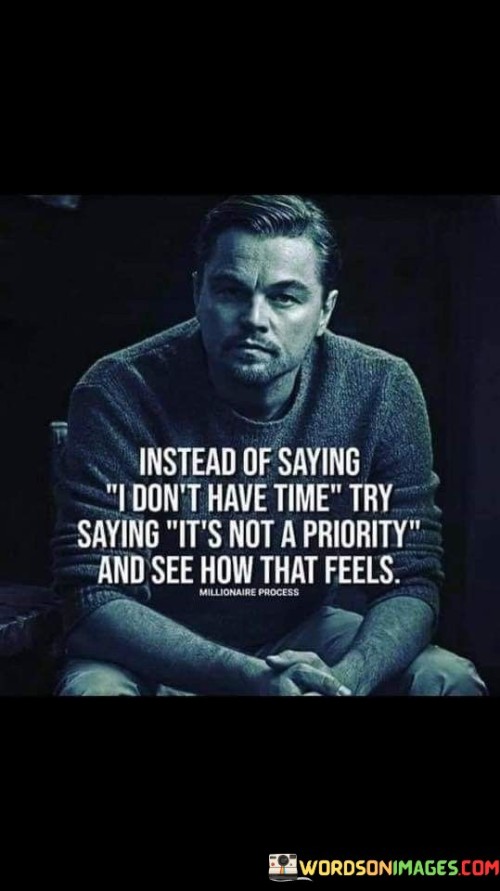 The quote "Instead of saying I don't have time, try saying it's not a priority and see how that feels" encourages us to be honest with ourselves about our choices and priorities in life. Let's explore the meaning behind this thought-provoking quote:

"I don't have time": This phrase is commonly used when we feel overwhelmed or unable to fit certain tasks or activities into our schedules. It may seem like a valid reason for not doing something, but it also implies that we lack the time to engage in that particular activity.

"It's not a priority": By replacing "I don't have time" with "It's not a priority," the quote challenges us to take a deeper look at our choices. It asks us to consider whether the activity or task holds enough significance for us to make it a priority in our lives.

The essence of the quote lies in self-awareness and accountability. It encourages us to be honest with ourselves about what truly matters to us and how we allocate our time accordingly. By acknowledging that something is not a priority, we take ownership of our decisions and recognize that we have the power to shape our lives according to our values and aspirations.

Ultimately, this shift in mindset can lead to more intentional living, where we focus on what truly matters to us and devote our time and energy to the things that bring fulfillment, growth, and happiness. It's a reminder to evaluate how we use our time and to align our actions with our priorities, leading to a more purposeful and meaningful life.