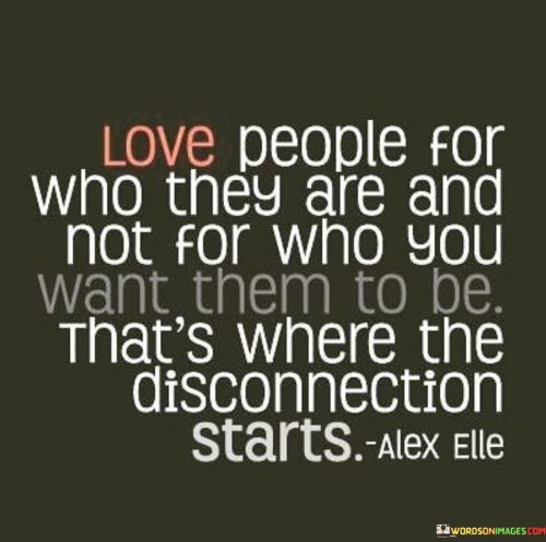 The quote "Love people for who they are and not for who you want them to be. That's where the disconnection starts" emphasizes the importance of accepting and appreciating others for who they truly are, rather than trying to mold them into our idealized versions. Let's delve into the meaning behind this insightful quote:

"Love people for who they are": This part of the quote reminds us to embrace the uniqueness and individuality of each person. Every individual is shaped by their own experiences, beliefs, and personality traits, and it is essential to recognize and respect these differences.

"Not for who you want them to be": The quote highlights the tendency many of us have to project our expectations onto others. We might desire them to conform to our preferences, ideals, or standards, which can lead to disappointment and frustration.

"That's where the disconnection starts": The quote suggests that trying to change or control others based on our expectations can create a disconnection in relationships. When we fail to accept and love people as they are, it can lead to misunderstandings, conflicts, and a lack of genuine connection.

The essence of the quote lies in the value of authentic and unconditional love. Embracing and respecting the individuality of others fosters deeper connections and meaningful relationships. By acknowledging and cherishing people for their true selves, we build stronger bonds based on understanding, empathy, and mutual respect.