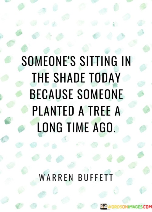 This thoughtful statement conveys the idea of long-term foresight and the ripple effects of actions. It suggests that present benefits or successes often stem from the thoughtful efforts and investments of the past.

The phrase emphasizes the importance of planning and proactive decision-making. It implies that taking strategic actions today can lead to positive outcomes in the future, benefiting both oneself and others.

In essence, the quote serves as a metaphor for the impact of planning, patience, and generosity. It encourages individuals to consider the legacy they wish to create and to make choices that contribute positively to their own lives and the lives of those around them. By recognizing the significance of planting metaphorical "trees," one can shape a future that offers comfort, success, and well-being to themselves and future generations.