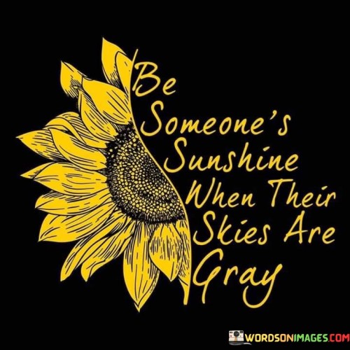 "Be Someone's Sunshine When Their Skies Are Gray." This quote captures the essence of empathy and compassion. It encourages us to offer support and positivity to others when they are going through difficult times, much like how the sun's warmth and light can brighten a cloudy day.

The quote emphasizes the power of kindness and the positive impact we can have on someone's life. Just as the sun's rays can dispel darkness and gloom, our words and actions can uplift and bring hope to those who are facing challenges.

Furthermore, the quote reflects the idea that we can make a difference in someone's life by simply being there for them, offering a listening ear, or providing words of encouragement. It underscores the significance of human connections and the ability to create a sense of comfort and support for one another.

In essence, the quote encourages us to be sources of light and positivity for others, especially when they are going through difficult times. It reminds us that our kindness and compassion can have a lasting impact on someone's emotional well-being and contribute to a more caring and connected world.