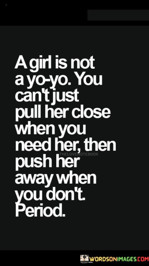 This impactful quote highlights the importance of treating women with respect and consideration, rather than treating them like objects to be used and discarded at one's convenience. The phrase "a girl is not a yo-yo" employs a metaphorical comparison to emphasize that women are not toys or playthings to be manipulated for one's amusement. The quote condemns the practice of pulling a girl close only when one needs her emotional support or companionship and then pushing her away when she is no longer deemed necessary. The use of "period" at the end of the quote emphasizes the finality of this statement, leaving no room for justification or excuses for such behavior. It demands that women be treated with sincerity and genuine care, recognizing their worth and autonomy as human beings with feelings, emotions, and the right to be treated with dignity and respect.

This quote serves as a strong assertion against the objectification and mistreatment of women in relationships. The phrase "a girl is not a yo-yo" delivers a powerful message, equating the dehumanizing treatment of women to the act of repeatedly pulling and pushing a yo-yo. It draws attention to the harm caused by emotionally manipulative behavior and calls for a fundamental shift in how women are perceived and treated in relationships. The quote challenges the idea of using someone's emotions for personal gain, promoting the concept of mutual respect and equality in partnerships. By emphasizing that women are not objects to be used and discarded at will, the quote calls for a greater understanding of the importance of genuine emotional connections and the value of treating women with empathy and care. It encourages individuals to recognize the harmful impact of such behavior and to foster relationships built on mutual respect, trust, and compassion. Ultimately, the quote demands that women be treated as individuals deserving of love, consideration, and commitment, rather than as disposable accessories to be discarded when no longer needed.