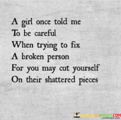 This insightful quote carries a profound message about the risks and complexities of trying to help or heal someone who is emotionally damaged or "broken." The phrase "a girl once told me" suggests that this wisdom was shared through personal experience or observation. The quote uses the metaphor of a broken person as being like shattered pieces, implying that their emotional pain and struggles may manifest as sharp edges or challenges for those attempting to offer support. By advising to "be careful when trying to fix a broken person," the quote cautions against rushing into such situations without considering the potential consequences. It acknowledges the genuine desire to help and mend others but emphasizes the need for caution and self-awareness. The imagery of "cutting yourself on their shattered pieces" serves as a powerful reminder that engaging with someone who is emotionally fragile can be emotionally taxing and even harmful if not approached with sensitivity and boundaries.

This quote poignantly illustrates the complexities of dealing with individuals who are emotionally wounded or struggling. By using the metaphor of a broken person as shattered pieces, the quote conveys the idea that trying to mend or support someone who is going through significant emotional pain can be fraught with challenges and risks. The advice to "be careful when trying to fix a broken person" urges us to approach such situations with sensitivity, empathy, and caution. It recognizes the genuine desire to help and support others but also emphasizes the importance of self-care and setting healthy boundaries. The phrase "you may cut yourself on their shattered pieces" vividly illustrates the potential emotional toll and impact on one's own well-being when attempting to aid someone who is deeply hurt. It serves as a reminder that while helping others is commendable, it is essential to be mindful of our own emotional limitations and to seek support or guidance when necessary. Overall, the quote serves as a powerful and compassionate reminder of the complexities of offering support to those who are going through emotional struggles and the importance of approaching such situations with care, understanding, and self-awareness.