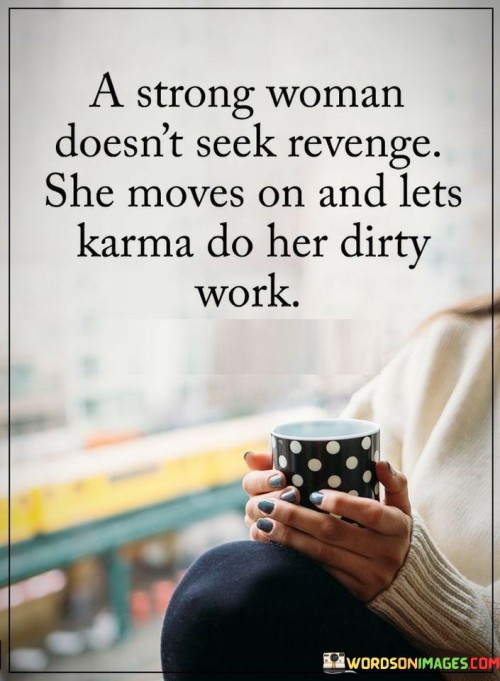 This quote portrays the strength and wisdom of a strong woman when faced with adversity or mistreatment. It suggests that rather than seeking revenge or harboring negativity, a strong woman chooses to rise above the situation and focus on her own growth and well-being. The phrase "a strong woman doesn't seek revenge" highlights her ability to resist the temptation of retaliation, recognizing that seeking revenge may lead to a cycle of negativity and harm. Instead, she chooses to "move on," displaying her resilience and inner strength, refusing to let the actions of others define her. The quote further emphasizes her belief in the principle of karma, the idea that actions have consequences, and the universe has a way of balancing things out. By letting "karma do her dirty work," the strong woman entrusts the natural order of cause and effect to bring about justice, knowing that those who have wronged her will ultimately face the consequences of their actions. In doing so, she liberates herself from the burden of seeking revenge and focuses on living her life with positivity, grace, and the confidence that justice will prevail.

This quote eloquently portrays the mature and empowering approach of a strong woman when faced with difficult situations. It highlights her ability to resist the urge for revenge, recognizing that seeking to hurt others will not bring true satisfaction or resolution. Instead, she chooses the path of inner strength, displaying resilience and wisdom by "moving on" from negative experiences and refusing to be consumed by anger or bitterness. This demonstrates her emotional intelligence and self-awareness, understanding that holding onto grudges will only hinder her personal growth and happiness. By letting "karma do her dirty work," she shows faith in the principle of cause and effect, believing that ultimately, actions have consequences and justice will prevail. This approach enables her to let go of the burden of seeking revenge and empowers her to focus on her own well-being and personal development. Ultimately, the quote celebrates the strength, maturity, and grace of a strong woman who chooses to rise above negativity, embracing a positive and empowering outlook on life.