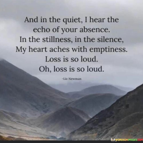 The quote vividly describes the experience of grief and loss. "Echo of your absence" suggests a haunting emptiness. "In the stillness, in the silence" emphasizes the absence of sound. The quote conveys the profound ache and loudness of emotional pain that comes with loss.

The quote underscores the intensity of the void left by someone's absence. It highlights the contrast between the quiet external environment and the loudness of the inner emotional turmoil. "Loss is loud" signifies the overwhelming nature of grief and the inability to escape its impact.

In essence, the quote speaks to the overpowering nature of loss. It emphasizes the way it reverberates within, drowning out external sounds. The quote captures the depth of sorrow and emptiness that accompanies loss, highlighting the enduring and all-encompassing nature of grief.