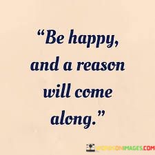 Be-Happy-And-A-Reason-Will-Come-Along-Quotes.jpeg