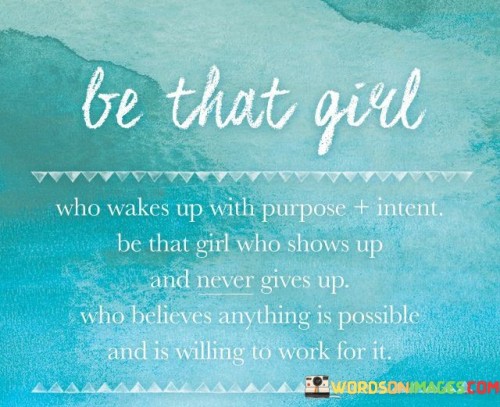 This motivational quote encourages individuals to embody qualities of determination, perseverance, and a strong belief in their abilities to achieve their dreams. The phrase "be that girl who wakes up with purpose and intent" emphasizes the importance of starting each day with a clear sense of direction and determination to pursue one's goals. It suggests that setting intentions and having a purpose-driven mindset can lead to more focused and productive actions throughout the day. The quote then urges individuals to "be that girl who shows up and never gives up," promoting the value of consistency and resilience. This emphasizes the need to persist even in the face of challenges or setbacks, demonstrating unwavering commitment to achieving what one sets out to do. The phrase "who believes anything is possible and is willing to work for it" speaks to the power of self-belief and the willingness to put in the necessary effort and hard work to make those possibilities a reality. In essence, the quote serves as a call to action, encouraging individuals to embrace a proactive and tenacious approach to life, setting clear goals, and relentlessly pursuing them with unwavering faith in their potential to achieve greatness.

This quote serves as a powerful and uplifting reminder for individuals to cultivate a mindset of purpose, resilience, and determination. The first part of the quote, "be that girl who wakes up with purpose and intent," emphasizes the significance of starting each day with a clear sense of direction and motivation. It encourages individuals to set intentions for their actions, helping them stay focused and driven throughout the day. The second part of the quote, "be that girl who shows up and never gives up," underscores the importance of consistency and perseverance. It reminds us that success often comes from unwavering commitment and determination, even when faced with obstacles or setbacks. The final part of the quote, "who believes anything is possible and is willing to work for it," celebrates the power of self-belief and the willingness to put in the necessary effort and hard work to achieve one's goals. Overall, the quote inspires individuals to be proactive, resilient, and dedicated in their pursuit of success, embracing the belief that anything is attainable with hard work, determination, and an unwavering belief in one's abilities.