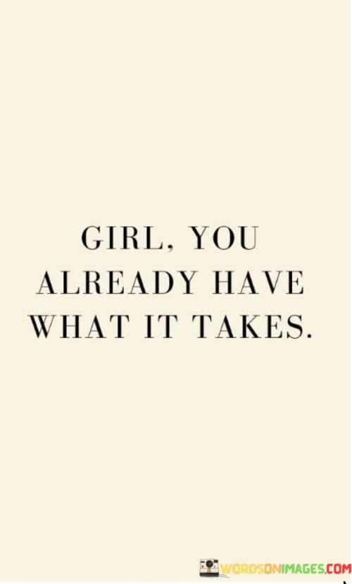 This empowering quote serves as a powerful reminder to girls that they possess all the necessary qualities, abilities, and potential to succeed and thrive. The phrase "you already have what it takes" emphasizes the inherent strength and capabilities that lie within each girl, regardless of their background, circumstances, or perceived limitations. It encourages them to recognize their worth and believe in themselves, knowing that they possess the skills and inner resources needed to pursue their dreams and aspirations. The quote stands as a rallying cry against self-doubt and societal pressures, reminding girls that they are enough as they are, and they should embrace their uniqueness and individuality with confidence.

This quote celebrates the innate potential and resilience of girls, fostering a sense of self-assurance and self-belief. It seeks to break down barriers that may lead girls to doubt themselves or be influenced by societal expectations that undermine their confidence. By stating "you already have what it takes," the quote recognizes the importance of self-empowerment and encourages girls to embrace their talents, strengths, and aspirations without comparison or self-doubt. It urges them to define their own paths and reminds them that they are not defined by external validation or approval. The quote is a call to recognize the inherent power within, enabling girls to step boldly into the world, fully aware of their capabilities and potential. It is a message of support and encouragement, inspiring girls to believe in themselves, pursue their goals, and make their mark on the world with unwavering confidence. Ultimately, the quote serves as a source of inspiration for girls to celebrate their uniqueness and recognize that they are already equipped with everything they need to succeed and thrive in any endeavor they choose to pursue.