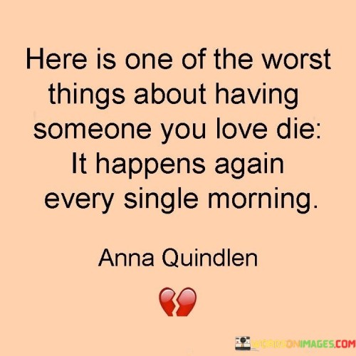 The quote delves into the ongoing grief after losing a loved one. "Worst things about having someone you love die" signifies the pain of loss. "Happens again every single morning" implies daily reminders of the absence. The quote conveys the perpetual ache of grief, renewed with each morning.

The quote underscores the relentlessness of grief's grip. It highlights the repetitive nature of mourning. "Every single morning" signifies the enduring sadness, emphasizing the daily struggle to come to terms with the loss.

In essence, the quote speaks to the enduring sorrow of losing someone dear. It emphasizes that grief doesn't fade with time but persists, resurfacing each morning as a reminder of the void left by the departed loved one. The quote captures the unrelenting nature of grief and the challenge of navigating daily life with the weight of loss.