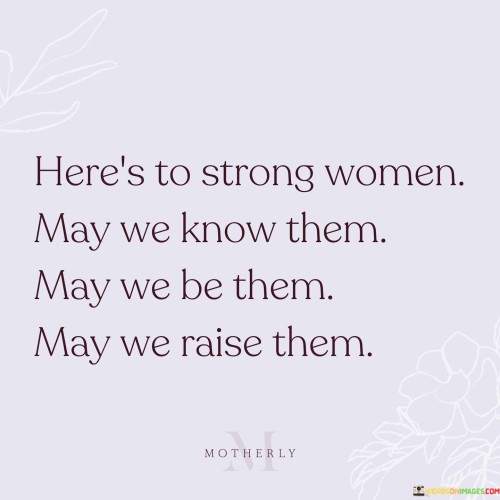 This empowering quote celebrates the strength and resilience of women while also recognizing the vital role they play in shaping the next generation. The phrase "here's to strong women" serves as a toast, honoring the remarkable fortitude and determination exhibited by women in various aspects of life. It is a tribute to their ability to overcome challenges, break barriers, and inspire others with their courage and grace. The quote then presents three interconnected wishes: "may we know them, may we be them, may we raise them." These wishes encompass a profound desire to acknowledge, embody, and nurture strength in women. "May we know them" emphasizes the importance of recognizing and appreciating strong women in our lives, whether they are role models, friends, family members, or historical figures. "May we be them" is an invitation for women to embrace their strength and unleash their full potential, empowering themselves to stand tall and make a positive impact on the world. Finally, "may we raise them" underscores the significant responsibility of raising and empowering the next generation of strong women, instilling in them the values of resilience, determination, and self-belief.

This quote serves as a celebration of the strength and influence of women, promoting a sense of solidarity and mutual support among females. It encapsulates the idea of recognizing, embodying, and fostering strength in women at every level of society. The initial toast, "here's to strong women," recognizes the myriad achievements and contributions of women throughout history and in contemporary times. It serves as a reminder to celebrate their triumphs and acknowledge their contributions to the progress and betterment of society. The three wishes that follow, "may we know them, may we be them, may we raise them," inspire a shared commitment to supporting and empowering women. By "knowing them," we appreciate the presence of strong women in our lives and the impact they have on us. "Being them" calls for women to embrace their power, self-assurance, and capabilities, recognizing that they, too, are strong and have the potential to lead and inspire. "Raising them" emphasizes the role of women in nurturing and mentoring the next generation, fostering a sense of strength and resilience in young girls and empowering them to become confident and fearless leaders in their own right. In essence, the quote is a call to honor, emulate, and empower strong women, recognizing the profound influence they have in shaping a more equitable and empowered future for all.