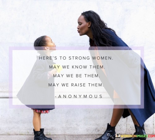 This empowering quote celebrates the strength and resilience of women while also recognizing the vital role they play in shaping the next generation. The phrase "here's to strong women" serves as a toast, honoring the remarkable fortitude and determination exhibited by women in various aspects of life. It is a tribute to their ability to overcome challenges, break barriers, and inspire others with their courage and grace. The quote then presents three interconnected wishes: "may we know them, may we be them, may we raise them." These wishes encompass a profound desire to acknowledge, embody, and nurture strength in women. "May we know them" emphasizes the importance of recognizing and appreciating strong women in our lives, whether they are role models, friends, family members, or historical figures. "May we be them" is an invitation for women to embrace their strength and unleash their full potential, empowering themselves to stand tall and make a positive impact on the world. Finally, "may we raise them" underscores the significant responsibility of raising and empowering the next generation of strong women, instilling in them the values of resilience, determination, and self-belief.This quote serves as a celebration of the strength and influence of women, promoting a sense of solidarity and mutual support among females. It encapsulates the idea of recognizing, embodying, and fostering strength in women at every level of society. The initial toast, "here's to strong women," recognizes the myriad achievements and contributions of women throughout history and in contemporary times. It serves as a reminder to celebrate their triumphs and acknowledge their contributions to the progress and betterment of society. The three wishes that follow, "may we know them, may we be them, may we raise them," inspire a shared commitment to supporting and empowering women. By "knowing them," we appreciate the presence of strong women in our lives and the impact they have on us. "Being them" calls for women to embrace their power, self-assurance, and capabilities, recognizing that they, too, are strong and have the potential to lead and inspire. "Raising them" emphasizes the role of women in nurturing and mentoring the next generation, fostering a sense of strength and resilience in young girls and empowering them to become confident and fearless leaders in their own right. In essence, the quote is a call to honor, emulate, and empower strong women, recognizing the profound influence they have in shaping a more equitable and empowered future for all.