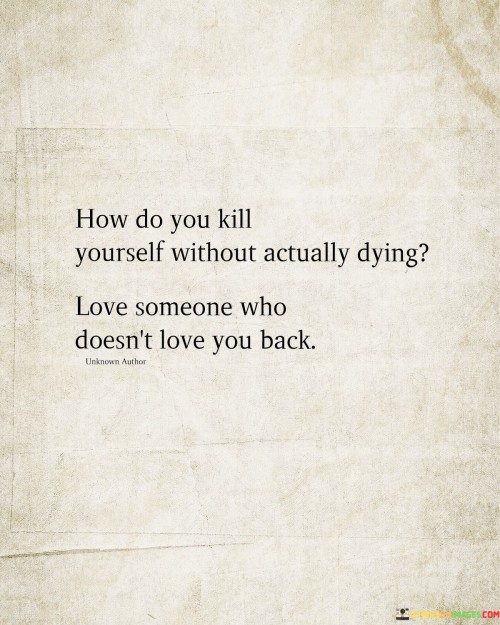 This quote is a poignant metaphor for emotional pain and unrequited love. "Kill yourself without actually dying" vividly portrays the deep emotional anguish that can result from loving someone who doesn't reciprocate those feelings. It signifies the profound hurt and turmoil one can experience when their love goes unreturned.

The quote underscores the emotional toll of unrequited love. It highlights the internal suffering that can occur when one invests their emotions in a one-sided love affair. "Love someone who doesn't love you back" signifies the heartache and distress that can accompany unreciprocated affection.

In essence, the quote speaks to the emotional devastation that can result from unrequited love. It emphasizes the pain and despair that can arise when feelings are not returned, portraying the anguish as a kind of emotional self-destruction. The quote captures the deep emotional struggle and vulnerability inherent in one-sided love.