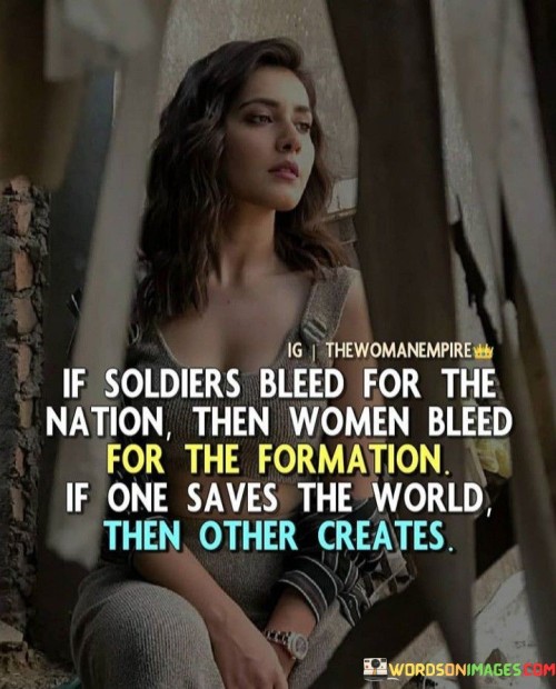 This profound quote draws a parallel between the sacrifices and contributions of soldiers and women, highlighting the unique roles they play in society. The first part of the quote, "if soldiers bleed for the nation then women bleed for the formation," acknowledges the bravery and sacrifices of soldiers who put their lives on the line to protect their country. In contrast, it brings attention to the silent sacrifices made by women, especially in the formation and shaping of society. The phrase "bleed for the formation" symbolizes the often unnoticed and undervalued efforts of women who work tirelessly to nurture and build the foundations of families, communities, and the world at large. The quote emphasizes that while soldiers save the world through their courage and valor, women create and sustain the very fabric of society through their nurturing, love, and determination.

The quote serves as a poignant reflection on the often overlooked contributions of women in society and the importance of recognizing and valuing their roles. It reminds us that bravery and sacrifice come in various forms, with soldiers protecting nations from external threats, while women offer their unwavering dedication and strength in building and sustaining the very structures of society. The quote urges us to appreciate the unique contributions of both soldiers and women, recognizing that while one saves the world through acts of heroism and defense, the other creates the very essence of humanity through their nurturing and care. It challenges traditional notions of heroism, encouraging a broader perspective that values the different ways individuals contribute to the betterment of society. Ultimately, the quote is a call for appreciation, respect, and acknowledgment of the invaluable role women play in shaping the world and fostering its growth and development