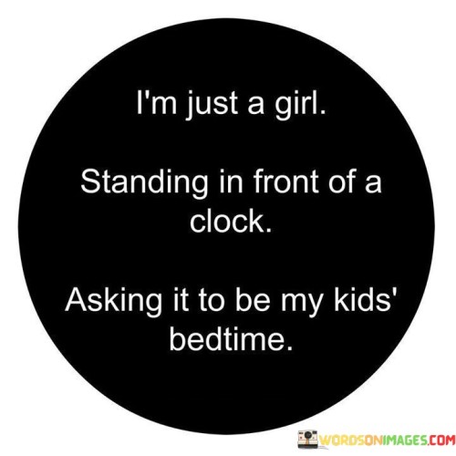 This witty quote humorously portrays the relatable scenario of a tired and exasperated parent or caregiver eagerly waiting for their children's bedtime. The phrase "i'm just a girl" playfully emphasizes the speaker's vulnerability and sense of weariness as they find themselves in front of a clock, symbolizing their desire for time to pass quickly. The image of "asking it to be my kids bedtime" reflects the parent's yearning for the clock to magically accelerate, bringing bedtime closer and providing them with a well-deserved break. The quote encapsulates the familiar experience of caregivers who may, at times, feel overwhelmed by the demands of parenting and eagerly anticipate the moment when their children will go to sleep, offering a much-needed moment of rest and reprieve.

The quote showcases the humorous and light-hearted approach to the challenges of parenting. By humorously identifying themselves as "just a girl," the speaker acknowledges the common vulnerability and human desire for a moment of respite from their caregiving responsibilities. The personification of the clock as an entity to be asked for bedtime illustrates the longing for time to pass quickly, emphasizing the tiredness and eagerness for a break from the demands of parenting. This portrayal touches on the universal experience of caregivers who may find themselves counting down the minutes until bedtime, cherishing the moments of peace and quiet once their children are asleep. Ultimately, the quote playfully captures the reality of parenting, where exhaustion and longing for rest are combined with humor and love, showcasing the joy and challenges that come with caring for children.