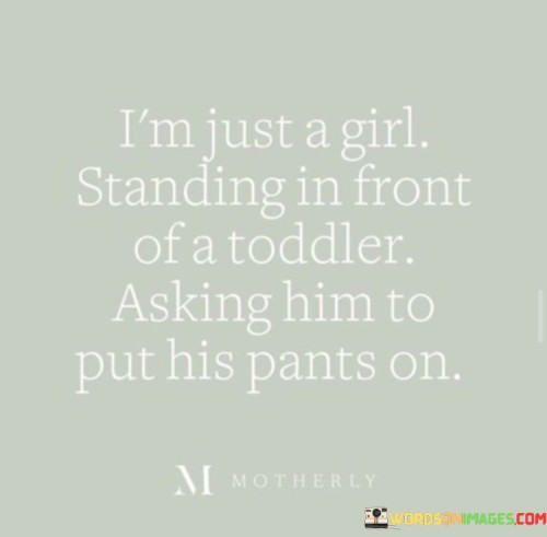 This humorous quote captures a relatable and endearing moment of everyday life, highlighting the challenges and joys of parenthood or caregiving. The phrase "i'm just a girl" portrays the speaker in a humble and lighthearted manner, acknowledging their vulnerability and the simplicity of their request. The mention of "standing in front of a toddler" emphasizes the innocence and unpredictability of young children, who often resist or find amusement in everyday tasks. The humorous tone suggests that even the most mundane tasks, such as asking a toddler to put on pants, can become amusing and delightful when viewed through the lens of parenthood or caregiving. The quote captures the universal experience of caregivers facing the delightful unpredictability and tender moments shared with young children, reminding us of the joy and challenges in raising little ones and the genuine love that underlies these interactions.

The quote evokes a sense of warmth and relatability, showcasing the simple yet heartwarming interactions that define the caregiver-child relationship. By identifying themselves as "just a girl," the speaker downplays their role as a caregiver, embracing the humility and vulnerability that come with caring for a young child. The image of "standing in front of a toddler" evokes a vivid scene of patience and understanding as they gently coax the child to put on pants, likely met with giggles and playful resistance. This portrayal celebrates the joy and love found in the seemingly ordinary moments of caregiving, reminding us of the beauty in the little things and the genuine connection forged through simple interactions. Ultimately, the quote encapsulates the sweet and humorous nature of parenthood or caregiving, highlighting the beauty of these endearing moments and the love shared between the caregiver and the child.