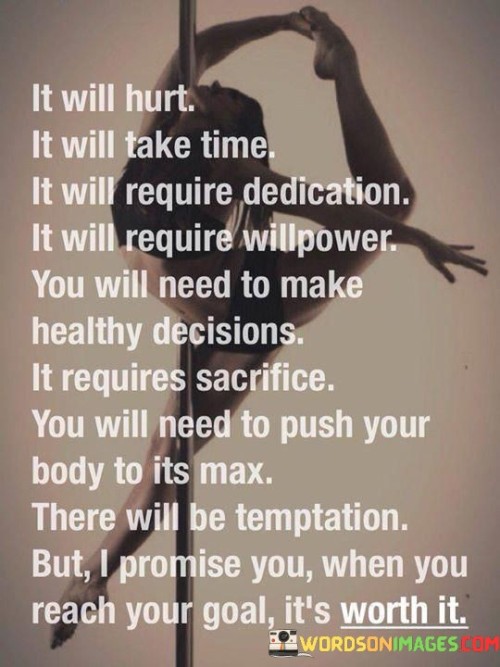 "This quote captures the essence of embarking on a challenging journey towards a goal. It acknowledges the difficulties one will encounter: the pain, the time investment, and the dedication needed. It emphasizes the necessity of strong willpower and making conscious, healthy choices. The quote acknowledges the sacrifices required and the temptation to falter along the way.

The statement highlights the arduous nature of the path, suggesting pushing physical limits and overcoming obstacles. It promises that despite the hardships, reaching the desired outcome is immensely rewarding. The quote ultimately underscores the idea that enduring the trials and persevering through the tough times leads to a sense of accomplishment and fulfillment when the goal is achieved.

In essence, the quote serves as a motivational reminder that the journey may be tough, but the destination is worth every challenge. It encourages individuals to embrace the process, summon their inner strength, and look forward to the satisfying and worthwhile results that await them at the end of their efforts."