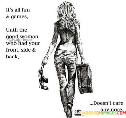 This quote uses a playful and lighthearted expression to highlight a more serious underlying message about the value of a good woman's support and loyalty. The phrase "it's all fun and games" suggests that in certain situations or relationships, things may seem carefree and enjoyable, often without fully recognizing the importance of someone's presence and loyalty. The quote then introduces the concept of a "good woman" who has your "front side and back," symbolizing unwavering support and protection. This phrase implies that this woman is deeply devoted, offering support not only in times of joy but also in times of challenges and struggles. It suggests that her loyalty and commitment are truly valuable, and when taken for granted, the "fun and games" may fade away, leaving behind a void that could have been filled by her steadfast presence.

The quote serves as a gentle reminder of the significance of appreciating and valuing the support and dedication of the women in our lives. It suggests that in the midst of carefree moments, it's easy to overlook the depth of someone's commitment and loyalty. The phrase "good woman" implies that she possesses qualities that make her an anchor, providing protection and support from all sides, indicating her profound impact in both the good times and the challenging ones. The quote underscores the need to recognize and cherish the people who have our best interests at heart, acknowledging that their presence is more than just a part of the "fun and games" but a pillar of strength and security. By valuing and acknowledging the importance of such a woman's role in our lives, we can cultivate deeper connections and ensure that her support and dedication are reciprocated, creating a bond built on appreciation and mutual care.