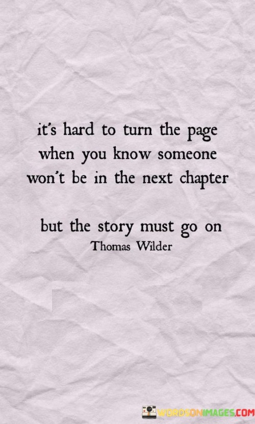 The quote reflects the difficulty of moving forward when faced with a loss. "Turn the page" symbolizes progress. "Someone won't be in the next chapter" implies a sense of absence. The quote acknowledges the emotional challenge of continuing life despite the absence of someone significant.

The quote underscores the inevitability of change and loss. It highlights the struggle to accept transitions in life. "The story must go on" signifies the necessity of resilience and progression, emphasizing the need to adapt to new chapters even when it's painful.

In essence, the quote speaks to the resilience of the human spirit. It emphasizes the importance of moving forward despite the emotional difficulty of leaving behind a cherished chapter. The quote captures the essence of life's constant evolution and the need to embrace change even when it's accompanied by heartache.