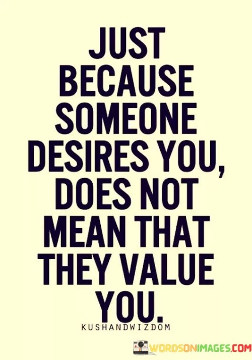 The quote distinguishes between desire and value. "Desires you" implies attraction. "Does not mean that they value you" underscores the contrast. The quote conveys that physical attraction doesn't necessarily equate to recognizing and appreciating one's worth.

The quote underscores the importance of self-worth. It highlights the distinction between surface-level attraction and genuine appreciation. "They value you" signifies recognition and respect, emphasizing the need for deeper connections.

In essence, the quote speaks to the significance of recognizing one's true worth. It emphasizes that being desired physically should not replace being valued emotionally and intellectually. The quote captures the essence of self-respect and the importance of seeking relationships where one is genuinely valued for who they are.