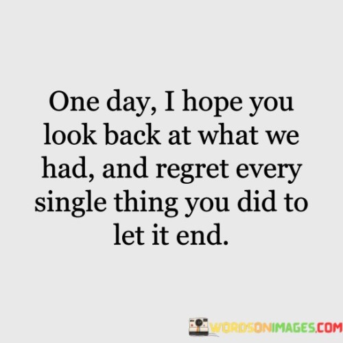 The quote expresses the desire for retrospective regret. "Look back at what we had" implies reminiscing. "Regret every single thing you did" signifies recognizing past actions. The quote conveys the hope that the person will come to understand the significance of their actions in ending the relationship.

The quote underscores the potential for self-reflection and personal growth. It highlights the possibility of gaining insight into past behaviors. "Regret every single thing you did" reflects the speaker's desire for the other person to recognize the role they played in the relationship's demise.

In essence, the quote speaks to the power of hindsight and self-awareness. It emphasizes the potential for personal growth and the hope that the other person will recognize their mistakes. The quote captures the desire for reconciliation and understanding in the aftermath of a broken relationship.