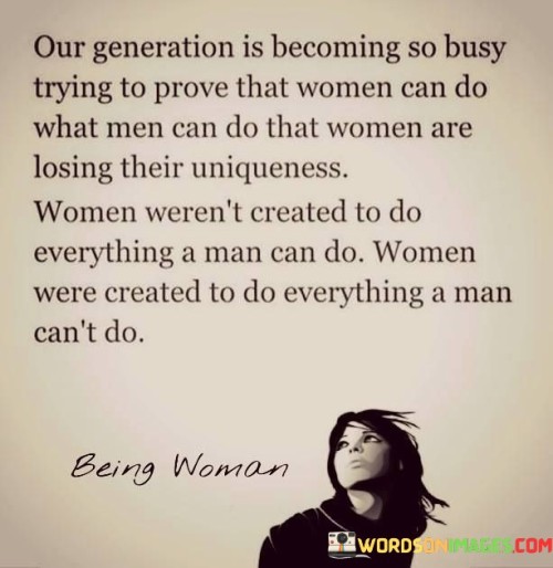 This thought-provoking quote highlights the struggle faced by women in modern society to prove their capabilities on par with men, often at the cost of losing their unique qualities. It challenges the notion that equality means women must replicate everything men do, emphasizing that women were not created to merely mimic male abilities. Instead, the quote emphasizes the essence of femininity, celebrating the uniqueness and strengths that women inherently possess. It suggests that women were designed to contribute in ways that complement and complete what men cannot do. By embracing their distinct qualities, women can find empowerment and fulfillment in roles and tasks that showcase their inherent strengths and perspectives, contributing to a more balanced and diverse society.The quote addresses the current social trend of striving for gender equality by focusing on proving women's capabilities in traditionally male-dominated areas. While this pursuit is essential for challenging gender stereotypes and promoting equal opportunities, it also risks overshadowing the unique contributions women bring to the table. Women possess innate qualities such as empathy, emotional intelligence, and nurturing abilities that can enrich workplaces, families, and communities. The quote encourages a reevaluation of society's expectations for women, urging recognition and appreciation of the diverse contributions women make. It emphasizes that gender equality should not mean women abandoning their uniqueness but rather embracing it as a powerful force to complement and enhance society's collective potential.Moreover, the quote serves as a reminder that true progress in the journey towards gender equality lies in celebrating and valuing the inherent strengths and perspectives that both men and women bring to the table. It urges society to recognize and respect the diversity of skills and qualities that each gender possesses, fostering a more inclusive and balanced world where everyone's unique contributions are acknowledged and valued. Ultimately, the quote encourages women to reclaim their authenticity and embrace their individual strengths, finding empowerment in their distinctive roles while promoting an inclusive vision of gender equality that celebrates the best of both worlds.