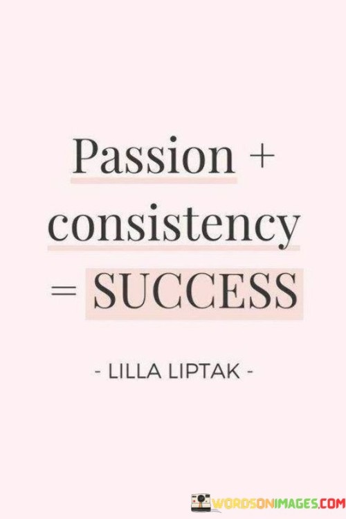 It emphasizes three crucial elements. "Passion" underscores the importance of genuine enthusiasm and dedication. "Consistency" highlights the value of persistent effort over time. "Success" signifies the desired outcome resulting from combining passion and consistency.

The statement underscores the interconnectedness of these elements. It implies that passion fuels consistency, which in turn leads to success. This sentiment encourages individuals to align their pursuits with their passions and commit to steady progress.

In essence, this phrase encapsulates the idea that success is attained by combining heartfelt passion with unwavering consistency. It reflects the synergy between these factors in achieving meaningful accomplishments and personal growth.