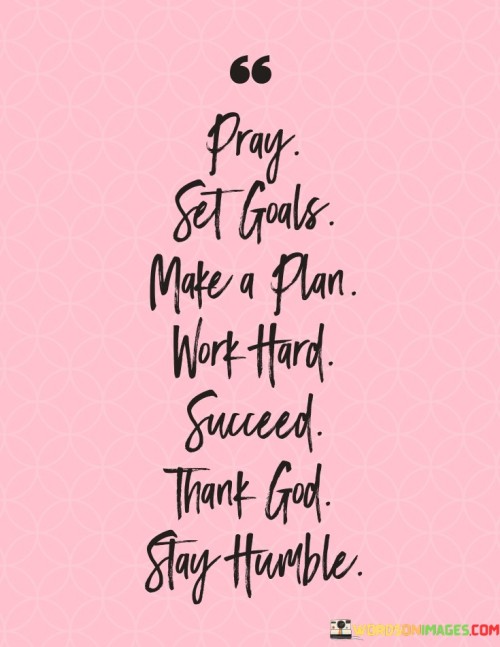 It emphasizes a comprehensive approach. The phrase suggests starting with prayer and setting goals, followed by creating a plan, working diligently, achieving success, expressing gratitude, and maintaining humility.

The statement underscores the importance of gratitude. It implies that acknowledging the role of higher powers and being humble are integral parts of the success journey. This sentiment encourages a well-rounded and appreciative mindset.

In essence, this phrase encapsulates a holistic formula for success that combines spiritual connection, goal-setting, planning, hard work, achievement, gratitude, and humility. It reflects the significance of balance and gratitude in achieving and maintaining success.