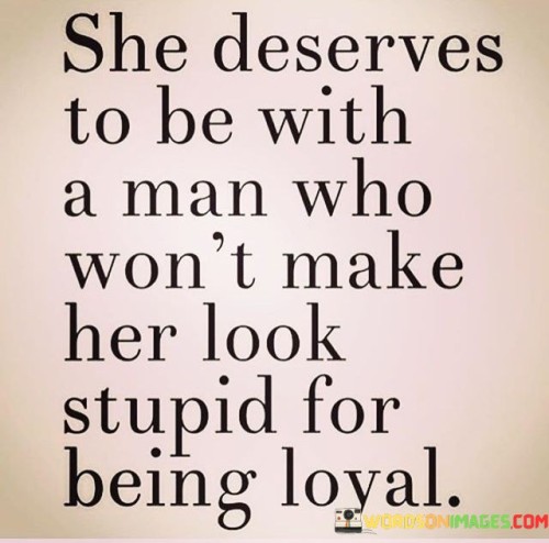 This powerful quote speaks to the importance of respect and appreciation in a relationship, particularly when it comes to loyalty. The phrase "she deserves to be with a man" suggests that the person being referred to is in a romantic relationship, and it emphasizes that she deserves a partner who treats her with dignity and kindness. The quote implies that this woman values loyalty and remains devoted to her partner, but sadly, her loyalty has been taken for granted or used against her. The phrase "won't make her look stupid for being loyal" implies that her partner should not belittle or mock her for her commitment and faithfulness. Instead, the quote advocates for a partner who cherishes and values her loyalty, seeing it as a beautiful and admirable quality that should be celebrated, not ridiculed.This quote is a call for mutual respect and understanding in relationships. It recognizes the significance of loyalty as a fundamental virtue and the importance of being with someone who appreciates and reciprocates that loyalty. The phrase "won't make her look stupid" addresses the emotional impact of feeling disrespected or ridiculed for being true to one's commitments. It conveys a sense of empowerment, urging the woman to recognize her worth and not settle for a partner who fails to recognize the value of her loyalty. Moreover, the quote is a reminder to all individuals about the importance of treating their partners with kindness, empathy, and appreciation, acknowledging the significance of loyalty in fostering a healthy and fulfilling relationship.In essence, this quote is a powerful message advocating for the recognition and celebration of loyalty within relationships. It urges individuals to be with partners who respect and value their commitment, never subjecting them to ridicule or making them feel inadequate for being faithful. It speaks to the importance of fostering an environment of trust, support, and mutual appreciation, where loyalty is regarded as a cherished quality that strengthens the bond between partners. Ultimately, the quote serves as a reminder of the importance of cultivating healthy, loving relationships that honor and uplift each partner, celebrating the virtues of loyalty and commitment.