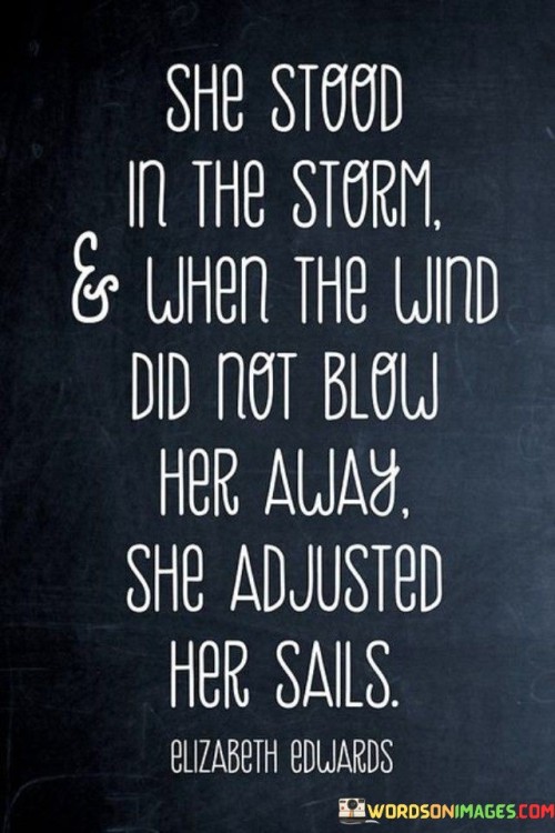 This powerful quote embodies resilience and adaptability in the face of adversity. The image of "standing in the storm" represents a person who confronts challenges and difficulties head-on, refusing to be overwhelmed by life's tempestuous circumstances. The storm symbolizes the trials and hardships that life may throw at us, but the person depicted here remains steadfast and determined, not allowing the turbulent winds to knock her down. Instead, she shows a remarkable capacity to adjust her sails, indicating her ability to adapt and find a way to navigate through the storm. This metaphor highlights her strength in facing adversity, demonstrating a willingness to change course, make necessary adjustments, and forge ahead despite the challenges.The quote serves as an empowering message of resilience and the importance of adaptability in life's journey. It reminds us that no matter how difficult the circumstances, we can find inner strength to withstand the storms that come our way. Rather than being defeated by the winds of adversity, we have the power to adjust our sails and change our approach, overcoming obstacles and continuing on our chosen path. It emphasizes the value of perseverance and flexibility, as we can learn to navigate through life's storms, making the best of challenging situations and emerging stronger and wiser on the other side.Furthermore, the quote suggests that facing adversity can be a transformative experience. The storm, though daunting, presents an opportunity for growth and self-discovery. By standing firm and adjusting her sails, the person in the quote not only overcomes the immediate challenges but also learns to harness the power of the winds to move forward with purpose and resilience. This portrayal encourages us to embrace life's challenges as opportunities for growth and to view obstacles as a chance to develop the skills needed to navigate through life's uncertainties successfully.In essence, this quote is a testament to the indomitable spirit of individuals who can withstand life's storms and emerge stronger by adapting to the challenges they face. It inspires us to face adversity with courage and flexibility, knowing that we have the power to adjust our sails and navigate through life's trials. By embracing our resilience and adaptability, we can weather the storms that come our way and chart our course to greater strength and growth.