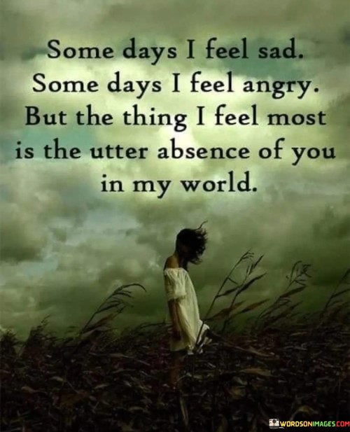 The quote reflects the range of emotions tied to a significant absence. "Feel sad" and "feel angry" signify varying emotional states. "Utter absence of you" underscores the profound void left behind. The quote conveys the overpowering impact of someone's absence in the speaker's life.

The quote underscores the depth of the person's influence. It highlights the enduring emotional resonance they have in the speaker's world. "Utter absence of you" signifies a profound sense of loss, emphasizing the significant role the person played in the speaker's life.

In essence, the quote speaks to the profound impact of someone's absence. It emphasizes the emotional turbulence that can accompany the loss of a loved one. The quote captures the complexity of emotions when dealing with grief and longing for someone who once filled a central role in the speaker's life.