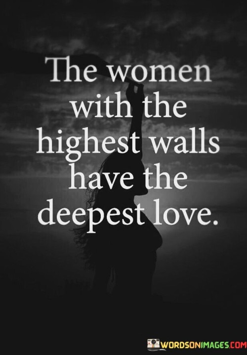 This quote delves into the paradoxical nature of love and emotional barriers, suggesting that women who appear guarded or distant on the surface may actually possess the capacity for profound and intense love. The phrase "the women with the highest walls" refers to individuals who have built emotional defenses, possibly due to past hurts or traumas. These walls may manifest as guardedness, hesitancy, or reluctance to open up fully to others. However, the quote asserts that beneath these protective layers lies "the deepest love," indicating that these women have the ability to love intensely and passionately once they allow someone to breach their defenses. It speaks to the resilience and depth of their emotions, suggesting that their guardedness is a reflection of their sensitivity and capacity to feel deeply. Ultimately, the quote challenges the assumption that vulnerability equates to weakness, highlighting the strength and profound emotional connection that can arise when someone gains the trust and love of a woman who has guarded her heart.This quote sheds light on the complexities of love and emotional vulnerability, suggesting that women who appear guarded or distant may harbor the capacity for the most profound and intense love. The phrase "the women with the highest walls" refers to individuals who have built emotional defenses, potentially as a response to past hurts or traumas. These walls may manifest as guardedness or hesitancy in forming deep connections with others. However, the quote asserts that beneath these protective layers lies "the deepest love," indicating that these women possess a wellspring of profound emotions and affection. It suggests that their guardedness is not a sign of an inability to love but rather a reflection of their sensitivity and capacity to feel deeply. By highlighting the strength and resilience of these women, the quote challenges the assumption that vulnerability equates to weakness. Instead, it celebrates the power and depth of their emotional connection, suggesting that once someone gains the trust and love of a woman who has guarded her heart, they are likely to experience a love that is boundless, passionate, and transformative. The quote serves as a reminder of the beauty and complexity of human emotions, encouraging us to approach relationships with empathy, understanding, and an appreciation for the profound love that can blossom when emotional barriers are overcome.