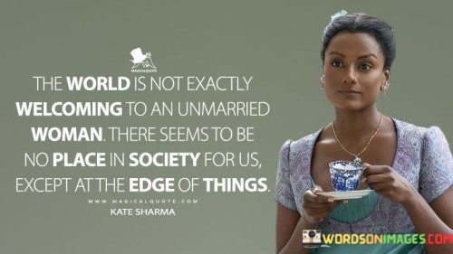 This quote encapsulates the social challenges and biases faced by unmarried women, shedding light on the pervasive notion that society may not fully embrace or accommodate them. The phrase "the world is not exactly welcome to an unmarried woman" highlights the subtle yet pervasive discrimination and marginalization that unmarried women often encounter. It suggests that societal norms and expectations may favor the institution of marriage, leaving unmarried women feeling excluded or overlooked. The quote further laments the perceived lack of acceptance, stating that "there seems to be no place in society for us except at the edge of things." This imagery conveys a sense of isolation and being relegated to the fringes of society, emphasizing the struggle for unmarried women to find a sense of belonging and recognition within the broader community. Overall, the quote serves as a poignant reflection on the prevailing biases that unmarried women face and the need for a more inclusive and accepting society that values individuals regardless of their marital status.

This quote conveys the challenges and societal biases encountered by unmarried women, highlighting their perceived lack of acceptance within the social framework. The phrase "the world is not exactly welcome to an unmarried woman" speaks to the discrimination and subtle prejudices that unmarried women often confront. It points out that societal norms may prioritize the institution of marriage, leading to the exclusion or overlooking of unmarried women. The quote goes on to express the sense of isolation faced by unmarried women, stating that "there seems to be no place in society for us except at the edge of things." This evokes an image of being relegated to the margins, where unmarried women may feel overlooked or undervalued within the broader societal context. The quote serves as a poignant reminder of the need for a more inclusive and accepting society that embraces individuals regardless of their marital status, valuing all women for their unique contributions and worth beyond traditional societal expectations. It calls for a shift in perspective to recognize and celebrate the full spectrum of women's experiences and identities, fostering an environment where every individual is recognized, respected, and embraced, regardless of whether they have chosen marriage or not.