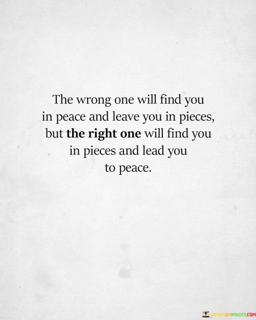 This quote highlights the profound difference between the wrong and the right person in one's life. "The wrong one will find you in peace" suggests a lack of disruption. "Leave you in pieces" conveys emotional turmoil and heartbreak. In contrast, "the right one will find you in pieces" implies a state of vulnerability and brokenness, but they will "lead you to peace," signifying their capacity to heal and bring serenity.

The quote underscores the significance of choosing the right partner. It emphasizes the contrast between destructive relationships and those that promote emotional healing. "Lead you to peace" signifies the transformative and positive influence of the right person.

In essence, the quote speaks to the impact of choosing the right or wrong partner. It highlights the potential for healing and emotional growth in a healthy relationship, emphasizing the importance of making wise choices in matters of the heart.