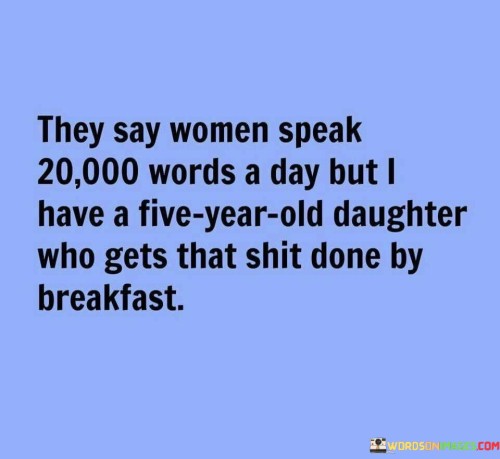 This humorous quote playfully challenges the stereotype that women tend to talk more than men by using a lighthearted comparison. The phrase "they say women speak 20000 words a day" alludes to the common belief that women are more talkative and expressive than men. However, the quote subverts this stereotype by introducing a clever twist - the speaker's five-year-old daughter accomplishes this feat of speaking by breakfast, implying that she is exceptionally talkative and has a seemingly boundless supply of words. The humorous tone adds a touch of affectionate exasperation, showcasing the parent's admiration for their daughter's effervescent and chatty nature. It ultimately serves as a celebration of the little girl's spirited personality and challenges gender stereotypes with a light-hearted and endearing perspective.

This quote humorously defies the stereotype that women are the more talkative gender by showcasing the exuberant communication skills of a five-year-old daughter. The phrase "they say women speak 20000 words a day" sets the stage for a playful comparison, only to be outshined by the speaker's spirited child who "gets that shit done by breakfast." The use of colloquial language adds to the light-heartedness, emphasizing the parent's amusement and admiration for their daughter's lively and talkative nature. The quote cleverly challenges gender norms and the assumption that women are inherently more verbose by highlighting the individuality of the young girl, who effortlessly surpasses any preconceived notions about the limits of communication. In a world where gender stereotypes persist, this quote playfully reminds us that traits and behaviors are not determined by gender, and individuals should be celebrated for their unique personalities and strengths, regardless of societal expectations.