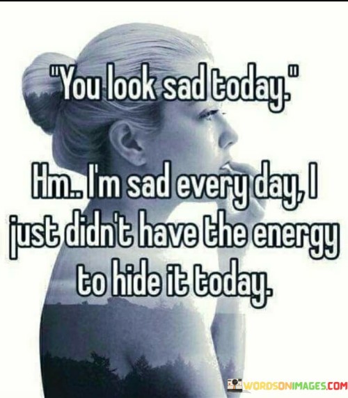 The quote reflects the hidden struggles of dealing with sadness. "Look sad today" implies external observation. "Sad every day" conveys persistent inner turmoil. "Didn't have the energy to hide it today" highlights the effort required to conceal one's emotions, emphasizing the emotional exhaustion.

The quote underscores the challenges of masking inner feelings. It reflects the facade people often maintain. "I am sad every day" signifies a recurring emotional state, and "didn't have the energy" illustrates the emotional toll of concealing one's true emotions.

In essence, the quote speaks to the burden of living with constant sadness. It emphasizes the emotional effort required to hide one's feelings from others. The quote captures the hidden pain experienced by individuals who grapple with ongoing sadness and the exhaustion that comes with concealing their true emotions.