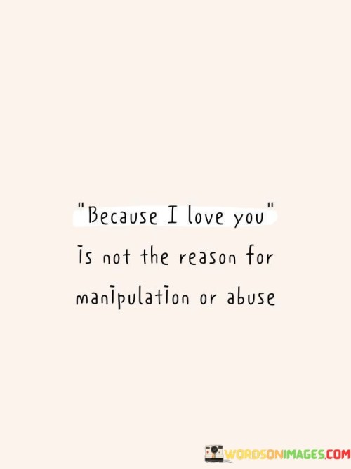 The quote underscores a crucial point about love and abuse. "Because I love you" suggests a deceptive motive. "Not the reason for manipulation or abuse" signifies the distinction between love and harmful behavior. The quote emphasizes that genuine love should never be used as a justification for mistreatment or manipulation.

The quote highlights the need for healthy boundaries and respect in relationships. It conveys the importance of recognizing that love should not be used as a guise for controlling or abusive actions. "Manipulation or abuse" signifies harmful behavior that should never be excused by claims of love.

In essence, the quote speaks to the critical understanding that love should never be weaponized or abused. It emphasizes the need for distinguishing between genuine love and toxic behavior in relationships. The quote captures the importance of promoting healthy, respectful, and loving connections while condemning manipulation and abuse.