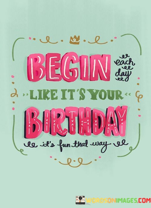 Begin-Each-Day-Like-Its-Your-Birthday-Its-Fun-Quotes.jpeg
