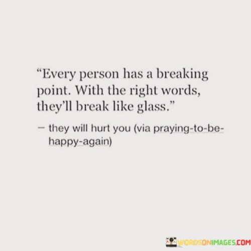 The quote underscores the potential for emotional vulnerability in every individual. "Breaking point" signifies a threshold of emotional resilience. "Break like glass" conveys fragility. The quote emphasizes the impact that carefully chosen words can have on someone's emotions, highlighting the potential for harm.

The quote highlights the power of language to affect emotions. It reflects the potential for words to inflict pain when used thoughtlessly or maliciously. "They will hurt you" underscores the emotional consequences of words, emphasizing the importance of sensitivity in communication.

In essence, the quote speaks to the responsibility of using words wisely. It emphasizes the potential for harm when words are used without consideration for their impact. The quote captures the idea that language can be a double-edged sword, capable of both healing and hurting, depending on how it's wielded.