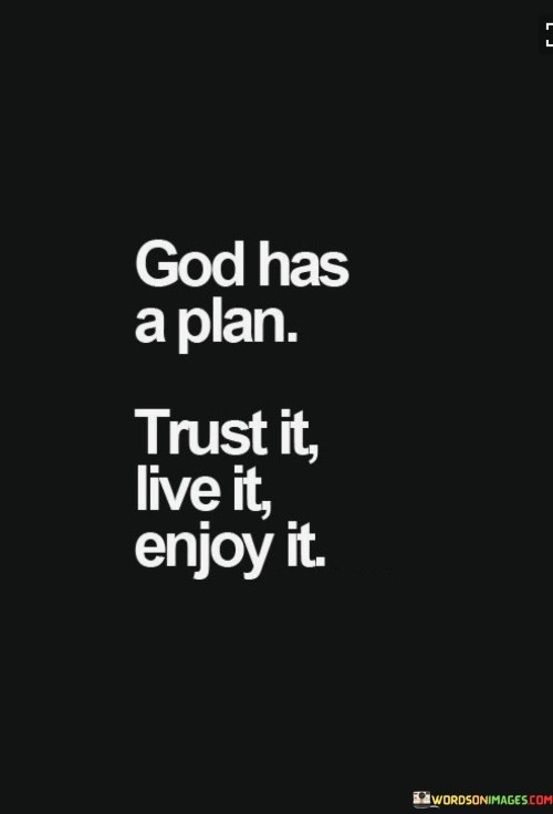 The quote "God Has A Plan, Trust It, Live It, Enjoy It" conveys a message of faith, confidence, and a positive outlook on life. It emphasizes the belief that God has a purposeful plan for each individual, and it encourages trust in that divine plan.

This quote underscores the idea that individuals should have faith in God's guidance and wisdom, knowing that His plan is ultimately for their well-being and fulfillment. It encourages them to live their lives with trust and confidence in God's plan, embracing each moment and finding joy in the journey.

In essence, "God Has A Plan, Trust It, Live It, Enjoy It" serves as a reminder to have faith in God's plan for one's life, to fully engage in the present, and to find joy and fulfillment in every step of the journey guided by divine providence.