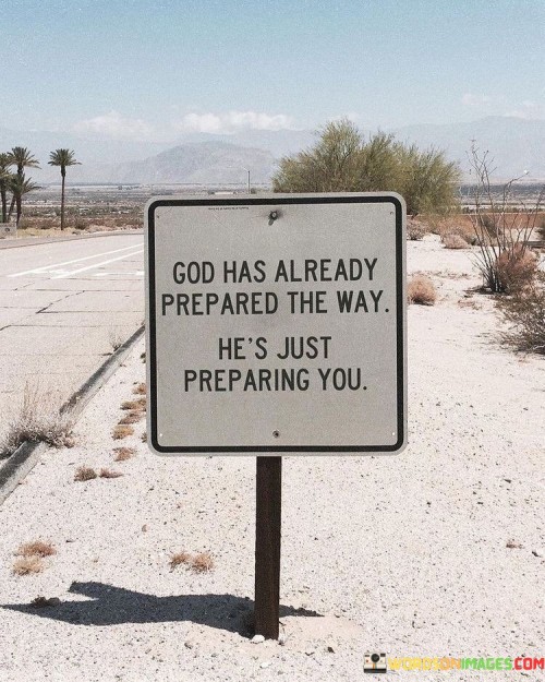 The quote "God Has Already Prepared The Way, He's Just Preparing You" conveys a message of faith and trust in God's divine plan and timing. It suggests that while God has already arranged a path or plan for individuals, He is also actively working on preparing them for the journey ahead.

This quote underscores the idea that God's plan includes personal growth, development, and preparation for the challenges and opportunities that lie ahead. It encourages individuals to trust in God's timing and process, recognizing that the journey itself is part of His design.

In essence, "God Has Already Prepared The Way, He's Just Preparing You" serves as a reminder of the importance of faith and patience in trusting that God's plan is unfolding, and that the process of preparation is a necessary and meaningful part of that journey.