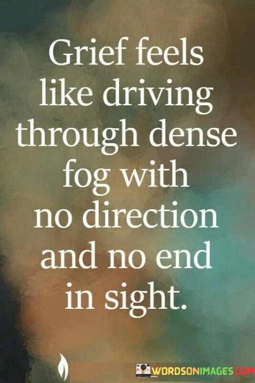 The quote vividly describes the experience of grief. "Driving through dense fog" symbolizes the feeling of being lost and disoriented. "No direction and no end in sight" signifies the overwhelming nature of grief, where there is no clear path or resolution in view. The quote captures the disorienting and seemingly never-ending nature of the grieving process.

The quote underscores the emotional turmoil that accompanies loss. It reflects the sense of being enveloped in a state of confusion and sadness. "No direction and no end in sight" emphasizes the overwhelming and indefinite nature of grief, conveying the feeling of being stuck in a state of sorrow.

In essence, the quote speaks to the emotional intensity of grief. It emphasizes the disorienting and enduring nature of the grieving process, highlighting the feeling of being lost and overwhelmed in a dense fog of sorrow, with no clear way forward.